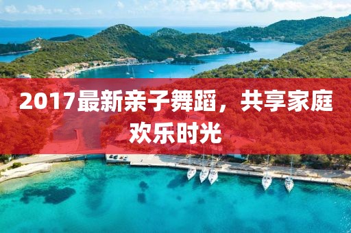 2017最新亲子舞蹈，共享家庭欢乐时光
