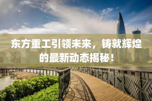 东方重工引领未来，铸就辉煌的最新动态揭秘！