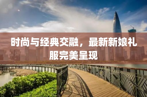 时尚与经典交融，最新新娘礼服完美呈现