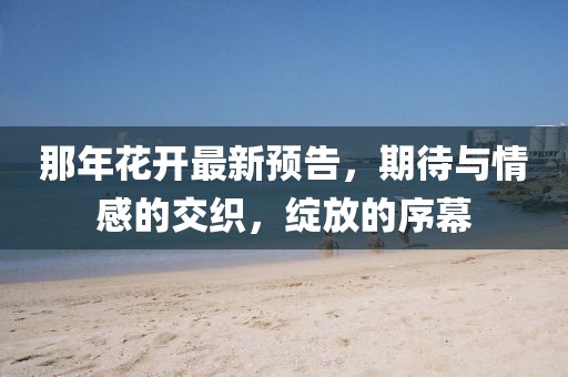 那年花开最新预告，期待与情感的交织，绽放的序幕