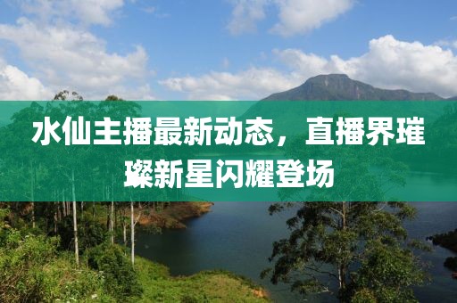 水仙主播最新动态，直播界璀璨新星闪耀登场