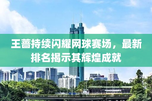 王蔷持续闪耀网球赛场，最新排名揭示其辉煌成就