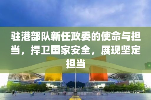 驻港部队新任政委的使命与担当，捍卫国家安全，展现坚定担当