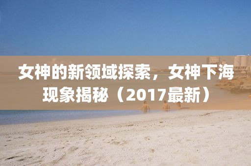 女神的新领域探索，女神下海现象揭秘（2017最新）