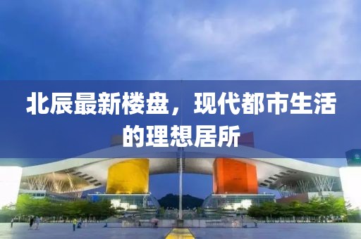 北辰最新楼盘，现代都市生活的理想居所
