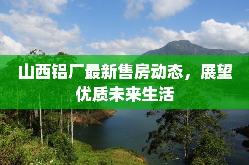 山西铝厂最新售房动态，展望优质未来生活