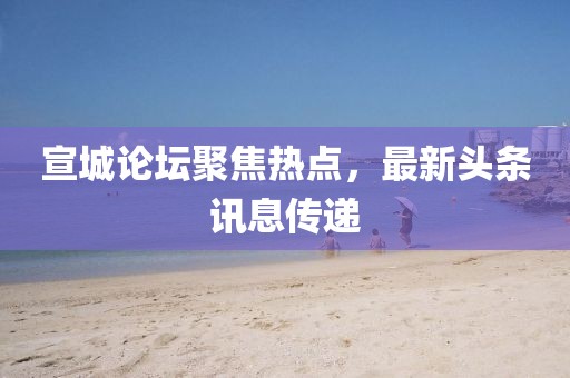 宣城论坛聚焦热点，最新头条讯息传递