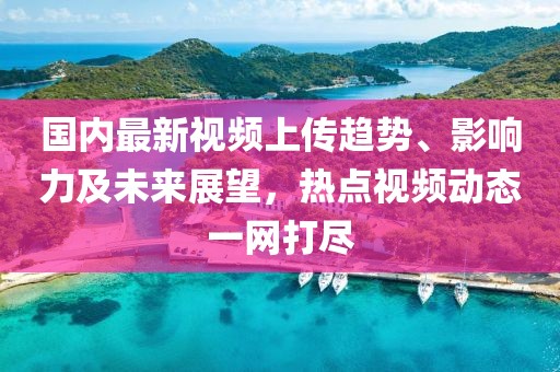 国内最新视频上传趋势、影响力及未来展望，热点视频动态一网打尽