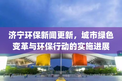 济宁环保新闻更新，城市绿色变革与环保行动的实施进展