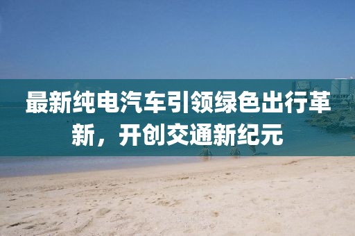 最新纯电汽车引领绿色出行革新，开创交通新纪元