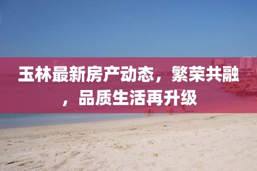 玉林最新房产动态，繁荣共融，品质生活再升级