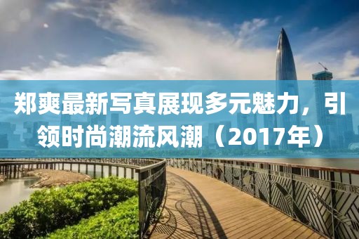 郑爽最新写真展现多元魅力，引领时尚潮流风潮（2017年）