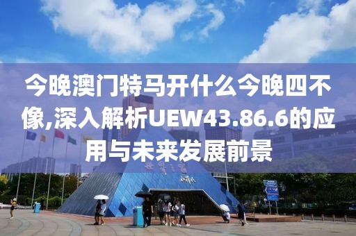 今晚澳门特马开什么今晚四不像,深入解析UEW43.86.6的应用与未来发展前景