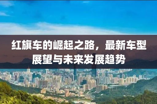 红旗车的崛起之路，最新车型展望与未来发展趋势