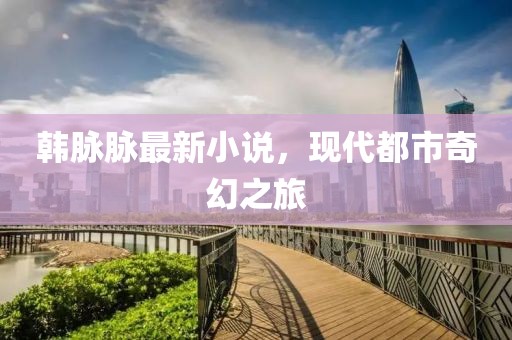 韩脉脉最新小说，现代都市奇幻之旅