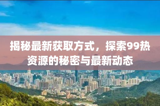 揭秘最新获取方式，探索99热资源的秘密与最新动态