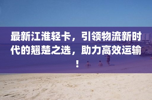 最新江淮轻卡，引领物流新时代的翘楚之选，助力高效运输！