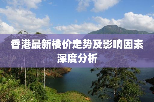 香港最新楼价走势及影响因素深度分析