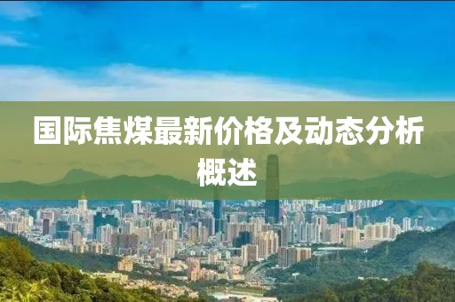 国际焦煤最新价格及动态分析概述