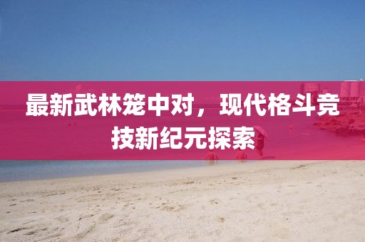 最新武林笼中对，现代格斗竞技新纪元探索