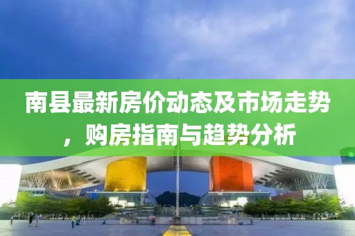南县最新房价动态及市场走势，购房指南与趋势分析