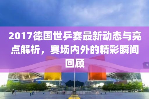 2017德国世乒赛最新动态与亮点解析，赛场内外的精彩瞬间回顾