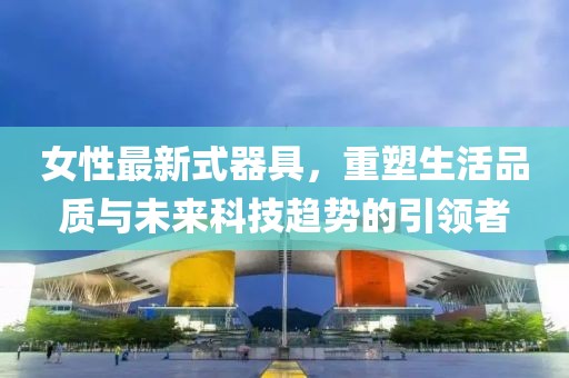 女性最新式器具，重塑生活品质与未来科技趋势的引领者