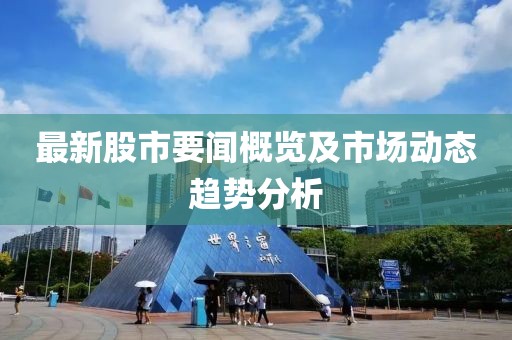 最新股市要闻概览及市场动态趋势分析