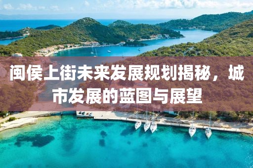 闽侯上街未来发展规划揭秘，城市发展的蓝图与展望