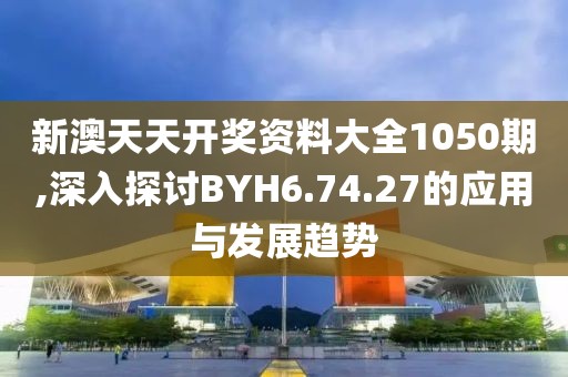新澳天天开奖资料大全1050期,深入探讨BYH6.74.27的应用与发展趋势