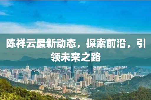 陈祥云最新动态，探索前沿，引领未来之路