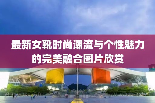 最新女靴时尚潮流与个性魅力的完美融合图片欣赏