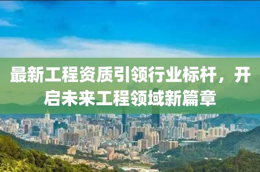 最新工程资质引领行业标杆，开启未来工程领域新篇章