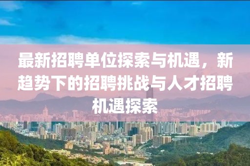 最新招聘单位探索与机遇，新趋势下的招聘挑战与人才招聘机遇探索