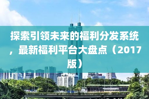 探索引领未来的福利分发系统，最新福利平台大盘点（2017版）