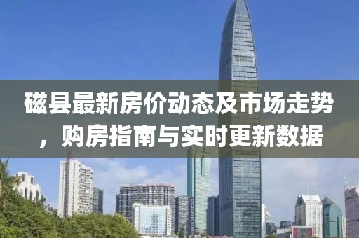磁县最新房价动态及市场走势，购房指南与实时更新数据