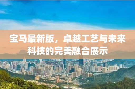 宝马最新版，卓越工艺与未来科技的完美融合展示
