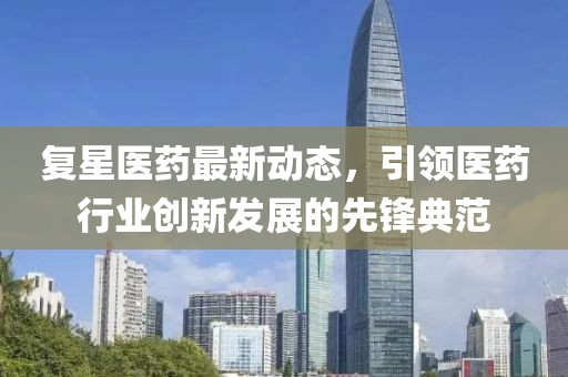 复星医药最新动态，引领医药行业创新发展的先锋典范