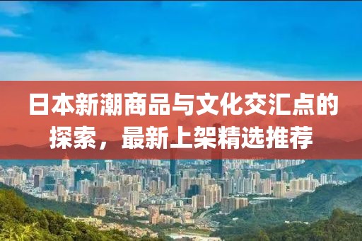 日本新潮商品与文化交汇点的探索，最新上架精选推荐
