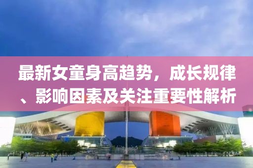 最新女童身高趋势，成长规律、影响因素及关注重要性解析