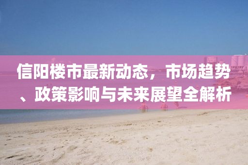 信阳楼市最新动态，市场趋势、政策影响与未来展望全解析