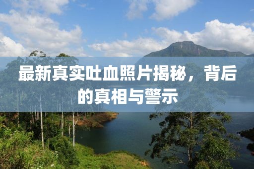 最新真实吐血照片揭秘，背后的真相与警示