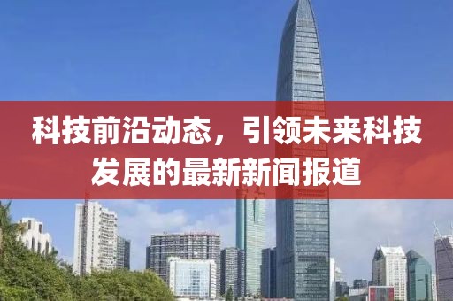 科技前沿动态，引领未来科技发展的最新新闻报道