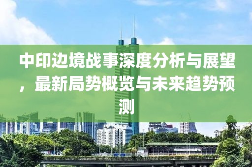 中印边境战事深度分析与展望，最新局势概览与未来趋势预测