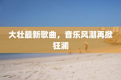 大壮最新歌曲，音乐风潮再掀狂澜