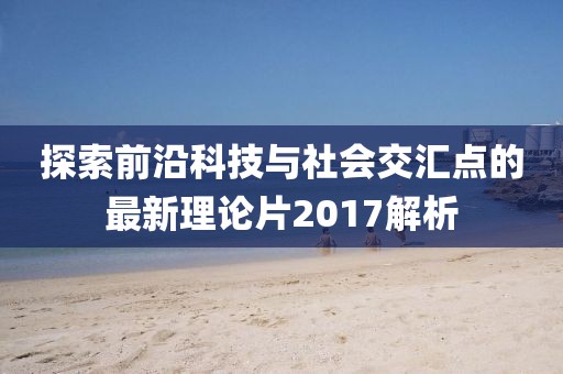 探索前沿科技与社会交汇点的最新理论片2017解析