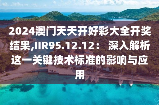 2024澳门天天开好彩大全开奖结果,IIR95.12.12： 深入解析这一关键技术标准的影响与应用