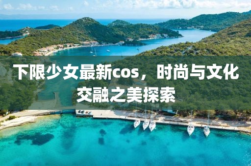 下限少女最新cos，时尚与文化交融之美探索