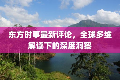 东方时事最新评论，全球多维解读下的深度洞察
