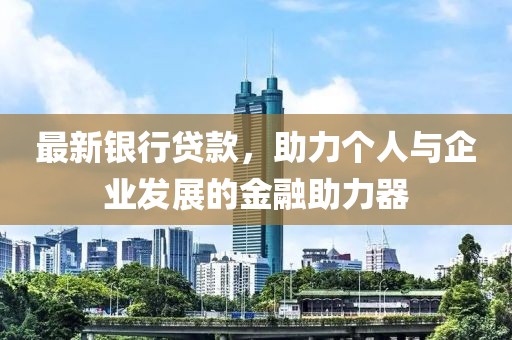 最新银行贷款，助力个人与企业发展的金融助力器